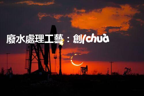 廢水處理工藝：創(chuàng)新突破！揭秘五大革命性技術(shù)，助力環(huán)境保護！